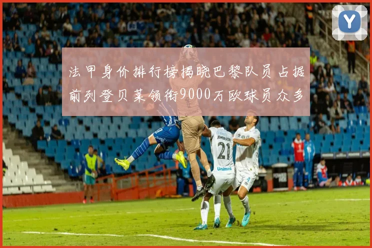 法甲身价排行榜揭晓巴黎队员占据前列登贝莱领衔9000万欧球员众多