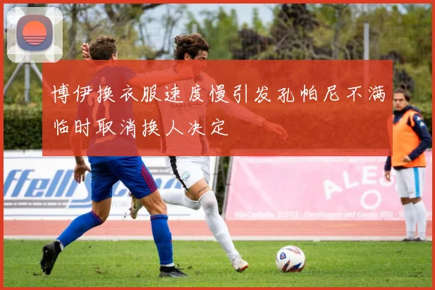 博伊换衣服速度慢引发孔帕尼不满临时取消换人决定