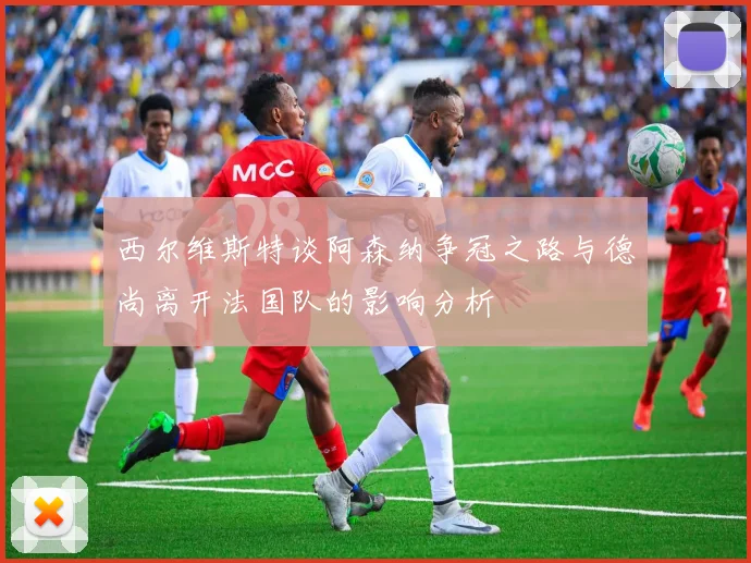 西尔维斯特谈阿森纳争冠之路与德尚离开法国队的影响分析