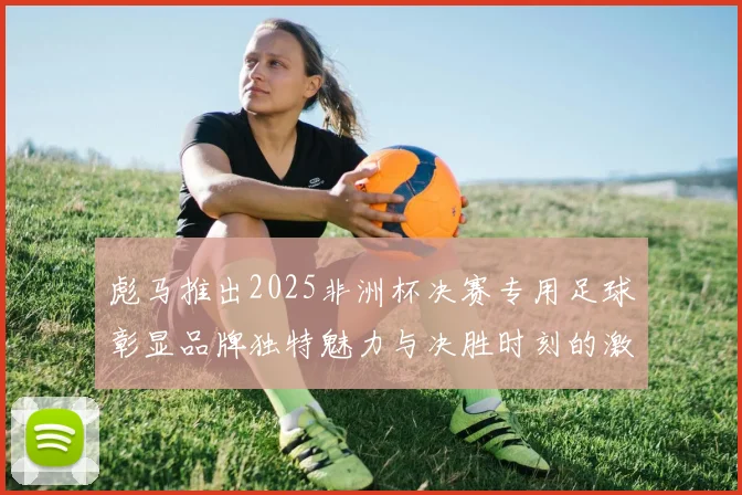 彪马推出2025非洲杯决赛专用足球彰显品牌独特魅力与决胜时刻的激情