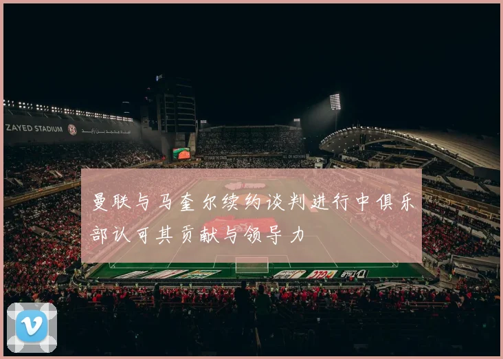 曼联与马奎尔续约谈判进行中俱乐部认可其贡献与领导力