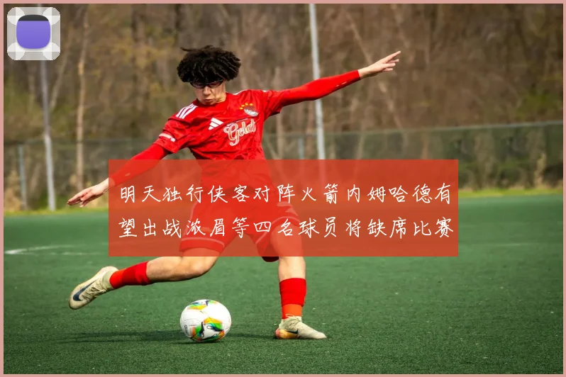 明天独行侠客对阵火箭内姆哈德有望出战浓眉等四名球员将缺席比赛