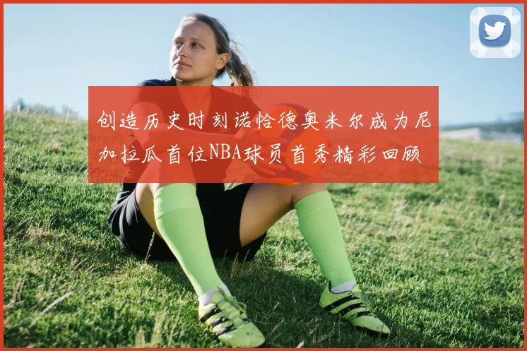 创造历史时刻诺恰德奥米尔成为尼加拉瓜首位NBA球员首秀精彩回顾