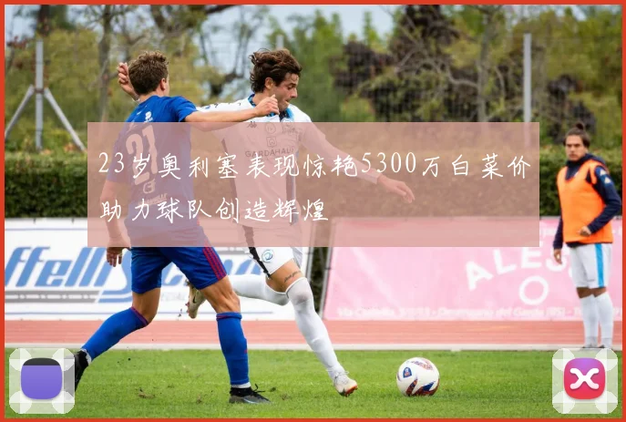 23岁奥利塞表现惊艳5300万白菜价助力球队创造辉煌