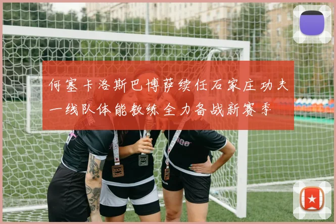 何塞卡洛斯巴博萨续任石家庄功夫一线队体能教练全力备战新赛季
