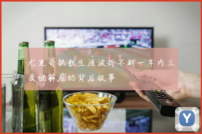 尤里奇执教生涯波折不断一年内三度被解雇的背后故事