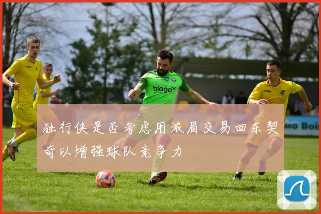 独行侠是否考虑用浓眉交易回东契奇以增强球队竞争力