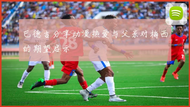 巴德吉分享动漫热爱与父亲对梅西的期望启示