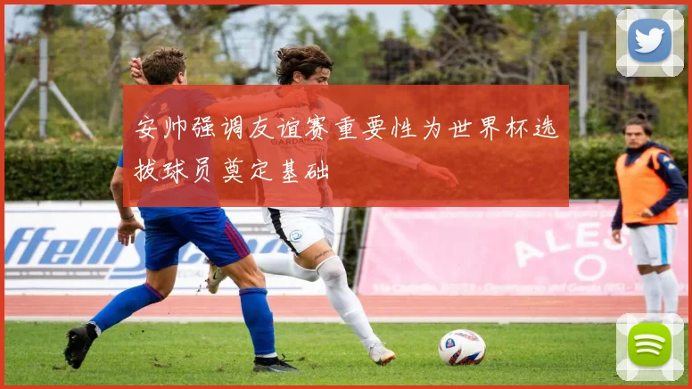 安帅强调友谊赛重要性为世界杯选拔球员奠定基础