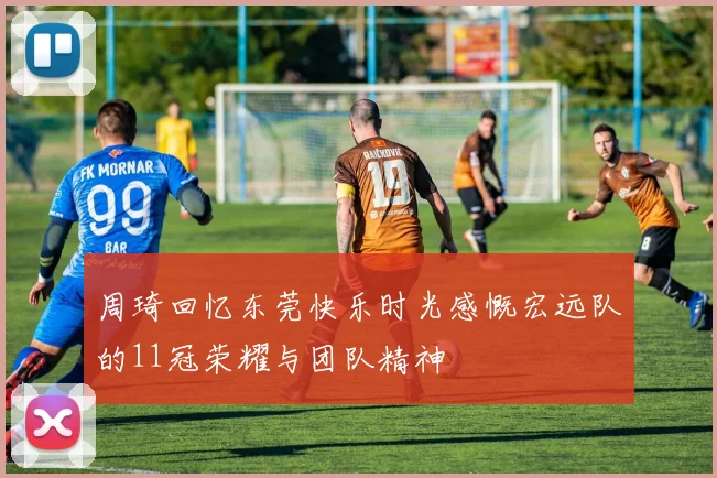 周琦回忆东莞快乐时光感慨宏远队的11冠荣耀与团队精神