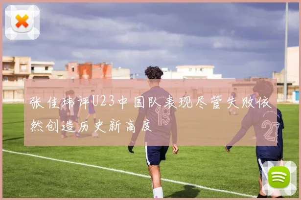张佳玮评U23中国队表现尽管失败依然创造历史新高度