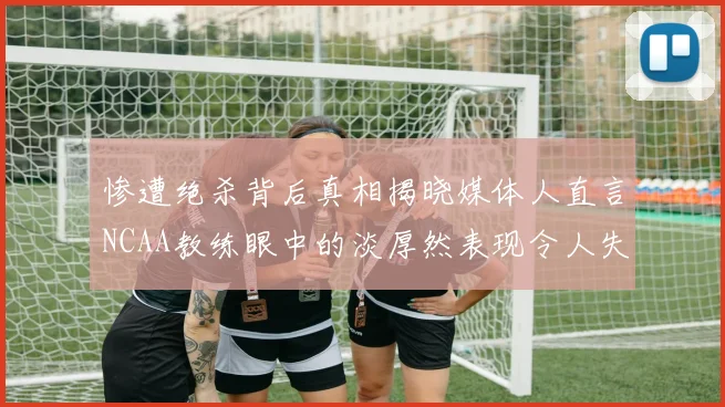 惨遭绝杀背后真相揭晓媒体人直言NCAA教练眼中的淡厚然表现令人失望
