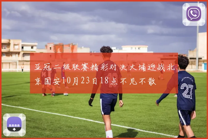 亚冠二级联赛精彩对决大埔迎战北京国安10月23日18点不见不散