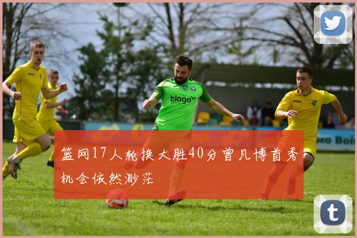 篮网17人轮换大胜40分曾凡博首秀机会依然渺茫